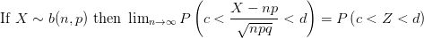 $ \mbox{If }X \sim b(n,p) \mbox{ then } \lim_{n \rightarrow \infty} P \left( c < {\displaystyle \frac{X-np}{\sqrt{npq}}}< d \right) = P \left( c<Z<d \right) $